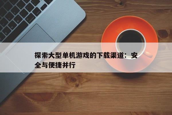 探索大型单机游戏的下载渠道：安全与便捷并行
