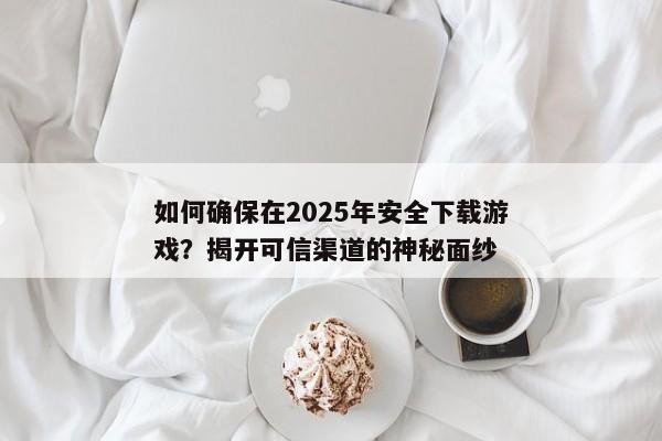 如何确保在2025年安全下载游戏？揭开可信渠道的神秘面纱