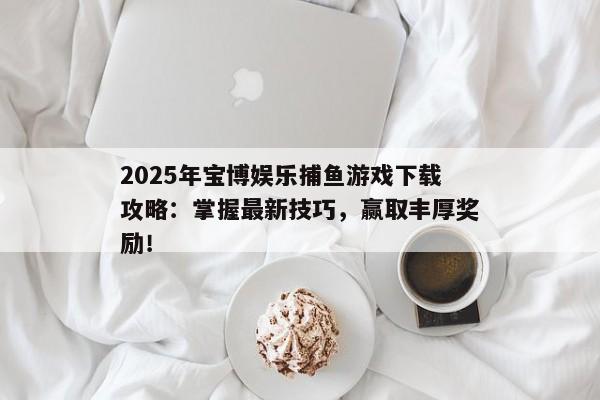 2025年宝博娱乐捕鱼游戏下载攻略：掌握最新技巧，赢取丰厚奖励！