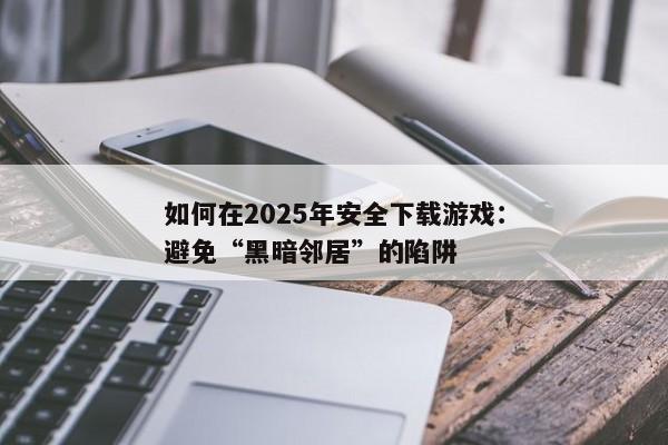 如何在2025年安全下载游戏：避免“黑暗邻居”的陷阱