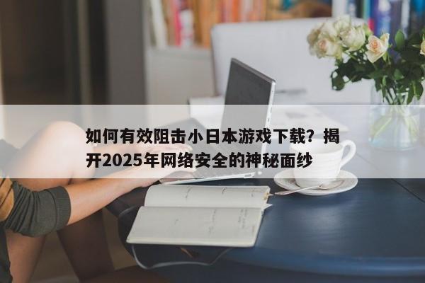 如何有效阻击小日本游戏下载？揭开2025年网络安全的神秘面纱