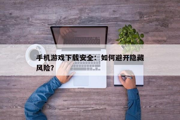 手机游戏下载安全：如何避开隐藏风险？