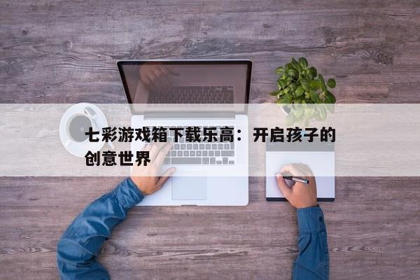 七彩游戏箱下载乐高：开启孩子的创意世界