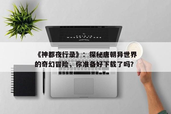 《神都夜行录》：探秘唐朝异世界的奇幻冒险，你准备好下载了吗？