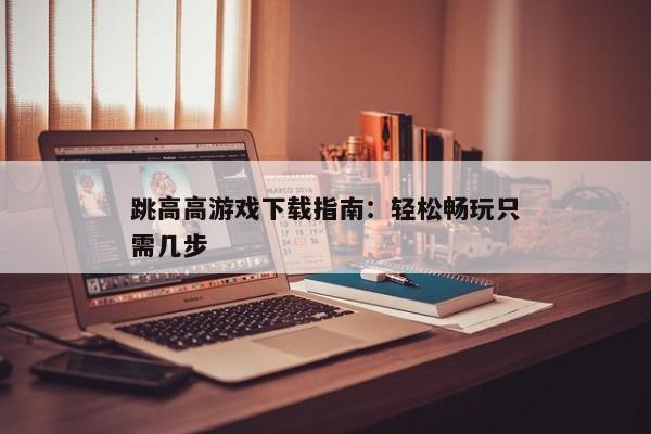 跳高高游戏下载指南：轻松畅玩只需几步