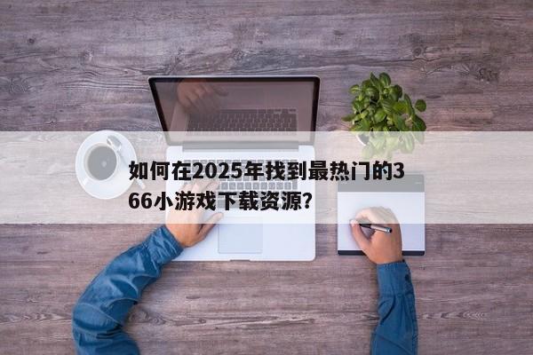 如何在2025年找到最热门的366小游戏下载资源？
