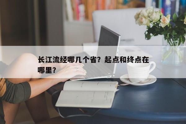 长江流经哪几个省?起点和终点在哪里? 长江流经哪几个省?起点和终点在哪里?