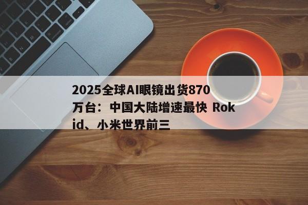 2025全球AI眼镜出货870万台:中国大陆增速最快 Rokid、小米世界前三 2025全球AI眼镜出货870万台:中国大陆增速最快 Rokid、小米世界前三