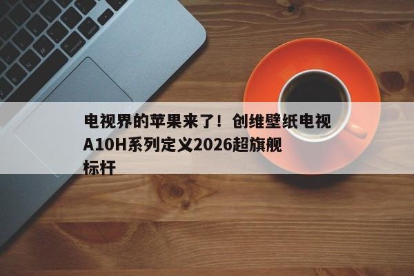 电视界的苹果来了!创维壁纸电视A10H系列定义2026超旗舰标杆 电视界的苹果来了!创维壁纸电视A10H系列定义2026超旗舰标杆