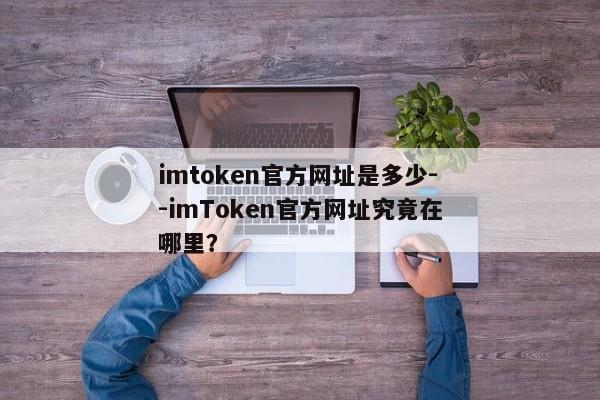 imtoken官方网址是多少--imToken官方网址究竟在哪里？