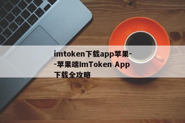 imtoken下载app苹果--苹果端ImToken App下载全攻略