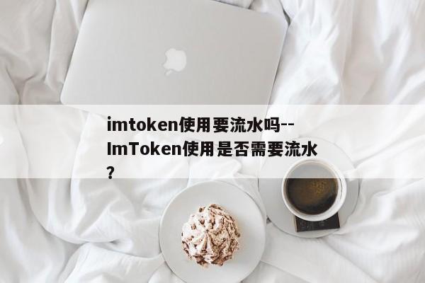 imtoken使用要流水吗--ImToken使用是否需要流水？