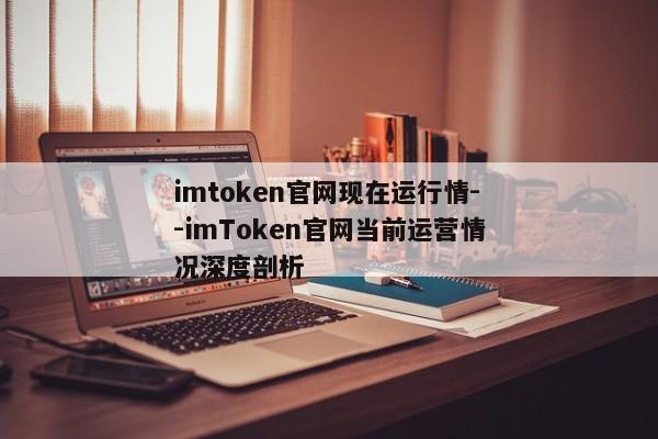 imtoken官网现在运行情--imToken官网当前运营情况深度剖析