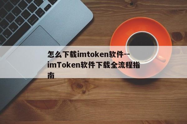 怎么下载imtoken软件--imToken软件下载全流程指南