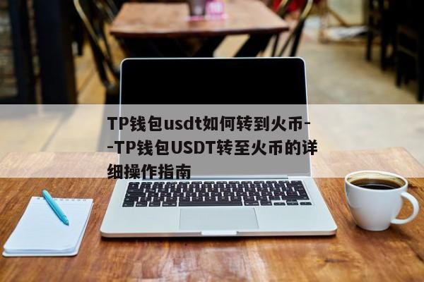 TP钱包usdt如何转到火币--TP钱包USDT转至火币的详细操作指南