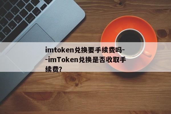 imtoken兑换要手续费吗--imToken兑换是否收取手续费？