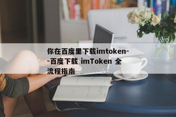 你在百度里下载imtoken--百度下载 imToken 全流程指南