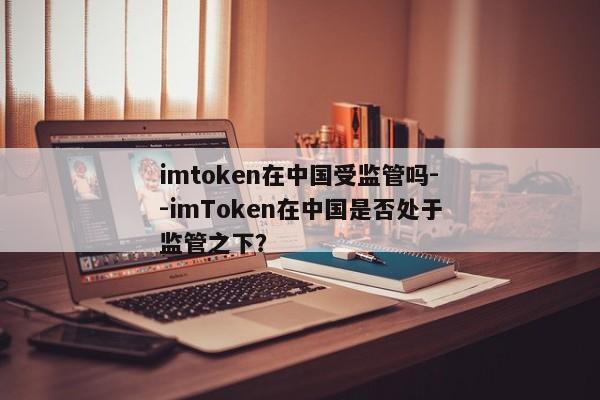 imtoken在中国受监管吗--imToken在中国是否处于监管之下？