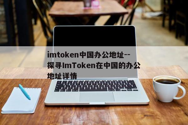 imtoken中国办公地址--探寻ImToken在中国的办公地址详情